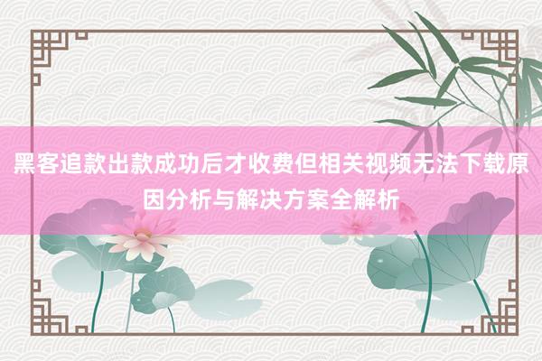黑客追款出款成功后才收费但相关视频无法下载原因分析与解决方案全解析