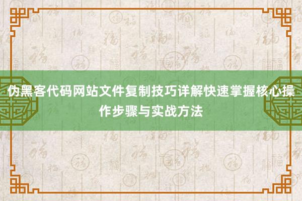 伪黑客代码网站文件复制技巧详解快速掌握核心操作步骤与实战方法