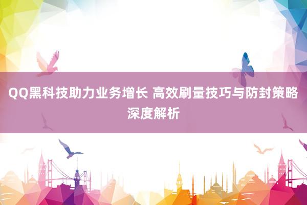 QQ黑科技助力业务增长 高效刷量技巧与防封策略深度解析