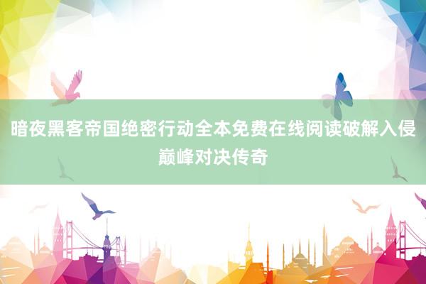 暗夜黑客帝国绝密行动全本免费在线阅读破解入侵巅峰对决传奇