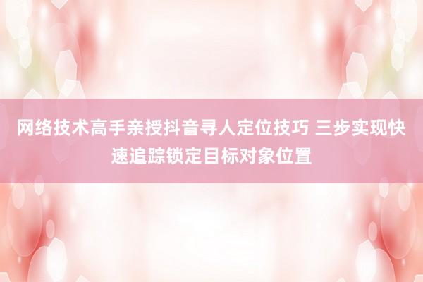 网络技术高手亲授抖音寻人定位技巧 三步实现快速追踪锁定目标对象位置