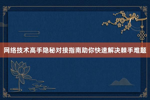 网络技术高手隐秘对接指南助你快速解决棘手难题