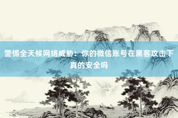 警惕全天候网络威胁：你的微信账号在黑客攻击下真的安全吗