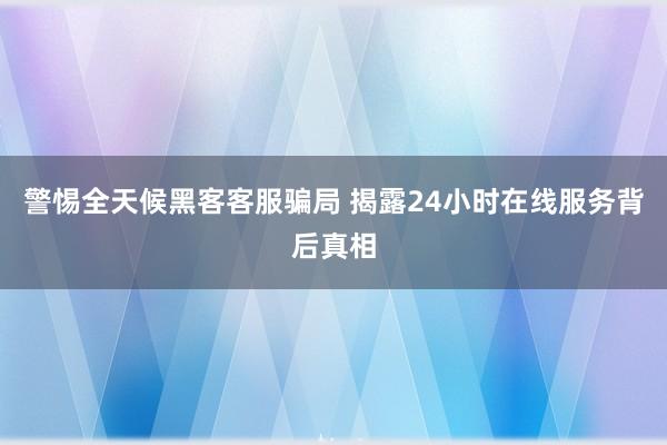 警惕全天候黑客客服骗局 揭露24小时在线服务背后真相