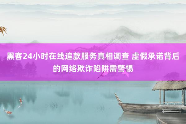 黑客24小时在线追款服务真相调查 虚假承诺背后的网络欺诈陷阱需警惕