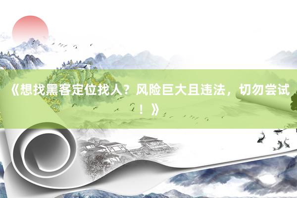 《想找黑客定位找人？风险巨大且违法，切勿尝试！》