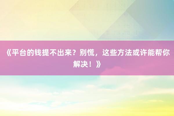 《平台的钱提不出来？别慌，这些方法或许能帮你解决！》